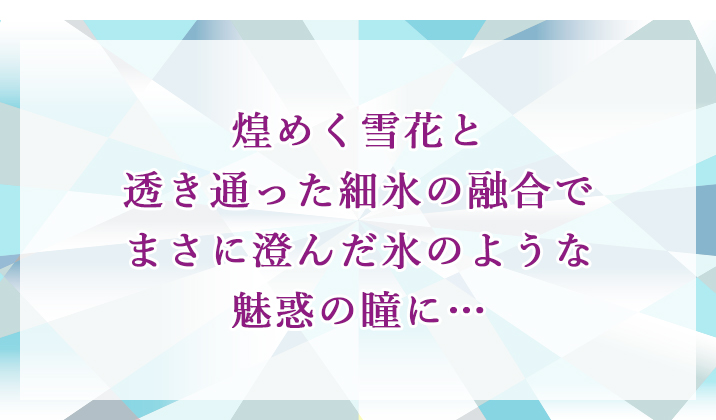 煌めく雪花と透き通った細氷の融合でまさに澄んだ氷のような魅惑の瞳に